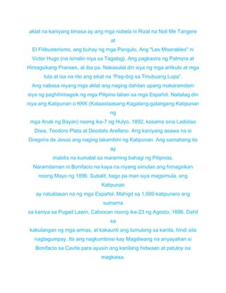 aklat na kaniyang binasa ay ang mga nobela ni Rizal na Noli Me Tangere
at
El Filibusterismo, ang buhay ng mga Pangulo, Ang "Les Miserables" ni
Victor Hugo (na isinalin niya sa Tagalog), Ang pagkasira ng Palmyra at
Himagsikang Pranses, at iba pa. Nakasulat din siya ng mga artikulo at mga
tula at isa na rito ang sikat na “Pag-ibig sa Tinubuang Lupa”.
Ang nabasa niyang mga aklat ang naging dahilan upang makaramdam
siya ng paghihimagsik ng mga Pilipino laban sa mga Español. Naitatag din
niya ang Katipunan o KKK (Kataastaasang Kagalang-galangang Katipunan
ng
mga Anak ng Bayan) noong ika-7 ng Hulyo, 1892, kasama sina Ladislao
Diwa, Teodoro Plata at Deodato Arellano. Ang kaniyang asawa na si
Gregoria de Jesus ang naging lakambini ng Katipunan. Ang samahang ito
ay
mabilis na kumalat sa maraming bahagi ng Pilipinas.
Naramdaman ni Bonifacio na kaya na niyang simulan ang himagsikan
noong Mayo ng 1896. Subalit, bago pa man siya magsimula, ang
Katipunan
ay natuklasan na ng mga Español. Mahigit sa 1,000 katipunero ang
sumama
sa kaniya sa Pugad Lawin, Caloocan noong ika-23 ng Agosto, 1896. Dahil
sa
kakulangan ng mga armas, at kakaunti ang tumulong sa kanila, hindi sila
nagtagumpay. Ito ang nagkumbinsi kay Magdiwang na anyayahan si
Bonifacio sa Cavite para ayusin ang kanilang hidwaan at patuloy na
magkaisa.
 