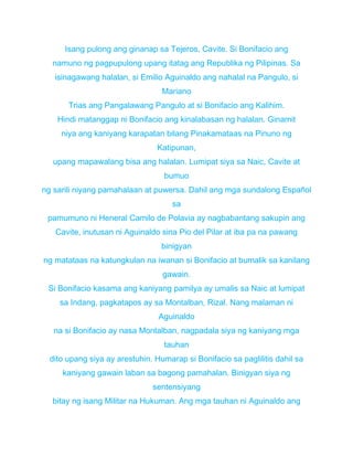 Isang pulong ang ginanap sa Tejeros, Cavite. Si Bonifacio ang
namuno ng pagpupulong upang itatag ang Republika ng Pilipinas. Sa
isinagawang halalan, si Emilio Aguinaldo ang nahalal na Pangulo, si
Mariano
Trias ang Pangalawang Pangulo at si Bonifacio ang Kalihim.
Hindi matanggap ni Bonifacio ang kinalabasan ng halalan. Ginamit
niya ang kaniyang karapatan bilang Pinakamataas na Pinuno ng
Katipunan,
upang mapawalang bisa ang halalan. Lumipat siya sa Naic, Cavite at
bumuo
ng sarili niyang pamahalaan at puwersa. Dahil ang mga sundalong Español
sa
pamumuno ni Heneral Camilo de Polavia ay nagbabantang sakupin ang
Cavite, inutusan ni Aguinaldo sina Pio del Pilar at iba pa na pawang
binigyan
ng matataas na katungkulan na iwanan si Bonifacio at bumalik sa kanilang
gawain.
Si Bonifacio kasama ang kaniyang pamilya ay umalis sa Naic at lumipat
sa Indang, pagkatapos ay sa Montalban, Rizal. Nang malaman ni
Aguinaldo
na si Bonifacio ay nasa Montalban, nagpadala siya ng kaniyang mga
tauhan
dito upang siya ay arestuhin. Humarap si Bonifacio sa paglilitis dahil sa
kaniyang gawain laban sa bagong pamahalan. Binigyan siya ng
sentensiyang
bitay ng isang Militar na Hukuman. Ang mga tauhan ni Aguinaldo ang
 