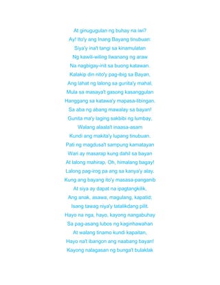 At ginugugulan ng buhay na iwi?
Ay! Ito'y ang Inang Bayang tinubuan:
Siya'y ina't tangi sa kinamulatan
Ng kawili-wiling liwanang ng araw
Na nagbigay-init sa buong katawan.
Kalakip din nito'y pag-ibig sa Bayan,
Ang lahat ng lalong sa gunita'y mahal,
Mula sa masaya't gasong kasanggulan
Hanggang sa katawa'y mapasa-libingan.
Sa aba ng abang mawalay sa bayan!
Gunita ma'y laging sakbibi ng lumbay,
Walang alaala't inaasa-asam
Kundi ang makita'y lupang tinubuan.
Pati ng magdusa't sampung kamatayan
Wari ay masarap kung dahil sa bayan
At lalong mahirap. Oh, himalang bagay!
Lalong pag-irog pa ang sa kanya'y alay.
Kung ang bayang ito'y masasa-panganib
At siya ay dapat na ipagtangkilik,
Ang anak, asawa, magulang, kapatid;
Isang tawag niya'y tatalikdang pilit.
Hayo na nga, hayo, kayong nangabuhay
Sa pag-asang lubos ng kaginhawahan
At walang tinamo kundi kapaitan,
Hayo na't ibangon ang naabang bayan!
Kayong nalagasan ng bunga't bulaklak
 