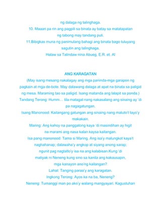 ng dalaga ng talinghaga.
10. Maaari pa rin ang pagpili sa binata ay batay sa matatapatan
ng tabong may tandang puti.
11.Bibigkas muna ng panimulang bahagi ang binata bago tuluyang
sagutin ang talinghaga.
Halaw sa Talindaw nina Abueg, E.R. et. Al
ANG KARAGATAN
(May isang mesang nakalagay ang mga paninda-mga garapon ng
pagkain at mga de-bote. May dalawang dalaga at apat na binata sa paligid
ng mesa. Maraming tao sa paligid. Isang matanda ang lalapit sa ponda.)
Tandang Terong: Humm… tila matagal nang nakasalang ang sinaing ay ‘di
pa nagagatungan.
Isang Manonood: Kailangang gatungan ang sinaing nang maluto’t tayo’y
makakain.
Maring: Ang kahoy na panggatong kaya ‘di masindihan ay higit
na marami ang nasa kalan kaysa kailangan.
Isa pang manonood: Tama si Maring. Ang isa’y malungkot kaya’t
naghahanap; dalawaha’y angkop at siyang anong sarap;
ngunit pag nagtatlo’y isa na ang kalabisan.Kung ‘di
matiyak ni Neneng kung sino sa kanila ang kakausapin,
mga kanayon ano’ng kailangan?
Lahat: Tanging paraa’y ang karagatan.
Ingkong Terong: Ayos ka na ba, Neneng?
Neneng: Tumanggi man po ako’y walang mangyayari. Kagustuhan
 