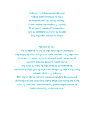 Ng kaho'y ng buhay na nilanta't sukat,
Ng bala-balaki't makapal na hirap,
Muling manariwa't sa baya'y lumiyag.
Ipahandug-handog ang buong pag-ibig
At hanggang may dugo'y ubusin itigis;
kung sa pagtatanggol, buhay ay mapatid
Ito’y kapalaran at tunay na langit!
Alam mo ba na…
Ang tradisyunal na tula ay mga pahayag na kadalasang
nagtataglay ng sukat at tugma sa bawat taludtod, o ang mga salita
at paraan ng pagbuo ng pahayag ay piling-pili, matayutay, at
masining bukod sa pagiging madamdamin.
Ang sukat ay bilang ng mga pantig sa bawat taludtod,
samantalang ang tugma ay pagkakasintunugan ng mga huling pantig
sa bawat taludtod ng saknong.
May aliw-iw at indayog kung bigkasin ang tulang Tagalog dahil
sa tinataglay nitong katutubong tugma. Magkakasintunog ang huling
salita ng taludturan. Karaniwan nang gamitin ang wawaluhin at
lalabindalawahing pantig ang sukat.
 