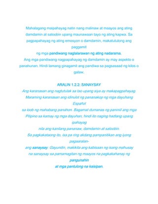 Mahalagang maipahayag natin nang malinaw at maayos ang ating
damdamin at saloobin upang maunawaan tayo ng ating kapwa. Sa
pagpapahayag ng ating emosyon o damdamin, makatutulong ang
paggamit
ng mga pandiwang naglalarawan ng ating nadarama.
Ang mga pandiwang nagpapahayag ng damdamin ay may aspekto o
panahunan. Hindi lamang ginagamit ang pandiwa sa pagsasaad ng kilos o
galaw.
ARALIN 1.2.2: SANAYSAY
Ang karanasan ang nagtutulak sa tao upang siya ay makapagpahayag.
Maraming karanasan ang idinulot ng pananakop ng mga dayuhang
Español
sa loob ng mahabang panahon. Bagamat dumanas ng paniniil ang mga
Pilipino sa kamay ng mga dayuhan, hindi ito naging hadlang upang
ipahayag
nila ang kanilang pananaw, damdamin at saloobin.
Sa pagkakataong ito, isa pa ring akdang pampanitikan ang iyong
pagaaralan-
ang sanaysay. Gayundin, makikita ang kabisaan ng isang mahusay
na sanaysay sa pamamagitan ng maayos na pagkakahanay ng
pangunahin
at mga pantulong na kaisipan.
 