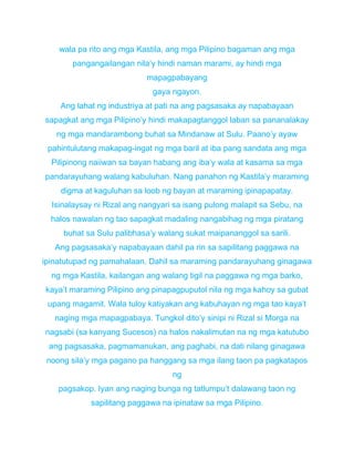 wala pa rito ang mga Kastila, ang mga Pilipino bagaman ang mga
pangangailangan nila’y hindi naman marami, ay hindi mga
mapagpabayang
gaya ngayon.
Ang lahat ng industriya at pati na ang pagsasaka ay napabayaan
sapagkat ang mga Pilipino’y hindi makapagtanggol laban sa pananalakay
ng mga mandarambong buhat sa Mindanaw at Sulu. Paano’y ayaw
pahintulutang makapag-ingat ng mga baril at iba pang sandata ang mga
Pilipinong naiiwan sa bayan habang ang iba’y wala at kasama sa mga
pandarayuhang walang kabuluhan. Nang panahon ng Kastila’y maraming
digma at kaguluhan sa loob ng bayan at maraming ipinapapatay.
Isinalaysay ni Rizal ang nangyari sa isang pulong malapit sa Sebu, na
halos nawalan ng tao sapagkat madaling nangabihag ng mga piratang
buhat sa Sulu palibhasa’y walang sukat maipananggol sa sarili.
Ang pagsasaka’y napabayaan dahil pa rin sa sapilitang paggawa na
ipinatutupad ng pamahalaan. Dahil sa maraming pandarayuhang ginagawa
ng mga Kastila, kailangan ang walang tigil na paggawa ng mga barko,
kaya’t maraming Pilipino ang pinapagpuputol nila ng mga kahoy sa gubat
upang magamit. Wala tuloy katiyakan ang kabuhayan ng mga tao kaya’t
naging mga mapagpabaya. Tungkol dito’y sinipi ni Rizal si Morga na
nagsabi (sa kanyang Sucesos) na halos nakalimutan na ng mga katutubo
ang pagsasaka, pagmamanukan, ang paghabi, na dati nilang ginagawa
noong sila’y mga pagano pa hanggang sa mga ilang taon pa pagkatapos
ng
pagsakop. Iyan ang naging bunga ng tatlumpu’t dalawang taon ng
sapilitang paggawa na ipinataw sa mga Pilipino.
 