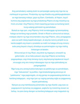 Ang pamahalaa’y walang dulot na pampasigla upang ang mga tao ay
mahikayat na gumawa. Pinatamlay ng mga Kastila ang pakikipagkalakalan
sa mga bansang malaya, gaya ng Siam, Cambodia, at Hapon, kaya’t
humina ang pagluluwas ng mga produktong Pilipino at ang industriya ay
hindi umunlad. Ang Pilipino’y hindi maaaring gumawa sa kanilang bukid
kung walang pahintulot ng pamahalaan.
Bukod sa mga iyan, ang Pilipino’y hindi tumatanggap ng karampatang
halaga sa kanilang mga produkto. Sinabi ni Rizal na alinsunod sa istorya,
matapos alipinin ng mga encomendero ang mga Pilipino, sila’y pinagagawa
para sa sarili nilang kapakinabangan, at ang iba nama’y pinipilit na sa
kanila ipagbili ang inaani o produkto sa maliit na halaga at kung minsa’y
wala pang bayad o kaya’y dinadaya sa pamamagitan ng mga maling
timbangan at takalan.
Alinsunod pa rin kay Rizal, ang lahat ng negosyo’y sinasarili ng
gobernador, at sa halip pukawin ang mga Pilipino sa kanilang
pagpapabaya, ang iniisip lamang niya’y ang kanyang kapakanan kaya’t
sinusugpo ang ano mang makaaagaw niya sa mga pakinabang sa
pangangalakal.
Mga kung anu-anong kuskos-balungos sa pakikitungo sa pamahalaan,
mga “kakuwanan” ng pulitika, mga kinakailangang panunuyo at
“pakikisama,” mga pagreregalo, at ang ganap na pagwawalang-bahala sa
kanilang kalagayan,- ang mga iyan ay naging pamatay-sigla sa paggawang
kapaki-pakinabang.
Nariyan pa ang halimbawang ipinamalas ng mga Kastila: pag-iwas sa
pagpaparumi ng kamay sa paggawa, pagkuha ng maraming utusan sa
bahay, na para bang alangan sa kanilang kalagayan ang magpatulo ng
 