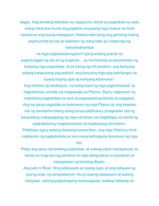 bagay. Ang kanilang kalooban ay nagayuma; buhat sa pagkabata ay wala
silang natutuhan kundi ang pagkilos na parang mga makina na hindi
nalalaman ang buong kabagayan. Kataka-taka bang ang ganitong maling
pagmumulat sa isip at kalooban ng isang bata ay magbunga ng
kahambalhambal
na mga pagkakasalungatan? Iyang walang puknat na
pagtutunggali ng isip at ng tungkulin… ay humantong sa pananamlay ng
kanyang mga pagsisikap, at sa tulong ng init panahon, ang kaniyang
walang katapusang pag-aatubili, ang kaniyang mga pag-aalinlangan ay
siyang naging ugat ng kaniyang katamaran.”
Ang sistema ng edukasyon, na isang kawil ng mga pagmamalupit, ay
nagpatamlay sa halip na magpasigla sa Pilipino. Siya’y nagkaroon ng
mababang pagkakilala sa sarili at pagwawalang-bahala sa paggawa.
Ang isa pang nagpalala sa katamaran ng mga Pilipino ay ang kawalan
nila ng damdamin bilang isang bansa palibhasa’y pinagkaitan sila ng
karapatang makapagtatag ng mga samahan na magbibigay sa kanila ng
pagkakataong magkaunawaan at magkaisang damdamin.
Palibhasa nga’y walang bansang kinaaaniban, ang mga Pilipino’y hindi
nagkaroon ng pagkabahala sa ano mang kahirapang dinaranas ng mga
tao.
Patay ang apoy ng kanilang pagsisikap, at walang sukat makaganyak sa
kanila na mag-ukol ng panahon at sigla alang-alang sa kaunlaran at
kasaganaan ng kanilang Bayan.
Ang sabi ni Rizal: “Ang edukasyon ay siyang lupa, at ang kalayaan ay
siyang araw, ng sangkatauhan. Kung walang edukasyon at walang
kalayaan, walang pagbabagong maisasagawa, walang hakbang na
 