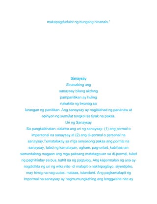 makapagdudulot ng bungang ninanais.”
Sanaysay
Sinasabing ang
sanaysay bilang akdang
pampanitikan ay huling
nakakita ng liwanag sa
larangan ng panitikan. Ang sanaysay ay naglalahad ng pananaw at
opinyon ng sumulat tungkol sa tiyak na paksa.
Uri ng Sanaysay
Sa pangkalahatan, dalawa ang uri ng sanaysay- (1) ang pormal o
impersonal na sanaysay at (2) ang di-pormal o personal na
sanaysay.Tumatalakay sa mga seryosong paksa ang pormal na
sanaysay, tulad ng kamatayan, agham, pag-unlad, kabihasnan
samantalang magaan ang mga paksang matatagpuan sa di-pormal, tulad
ng paghihintay sa bus, kahit na ng pagtulog. Ang kapormalan ng una ay
nagdidikta ng uri ng wika nito- di malapit o nakikipaglayo, siyentipiko,
may himig na nag-uutos, mataas, istandard. Ang pagkamalapit ng
impormal na sanaysay ay nagmumungkahing ang lenggwahe nito ay
 