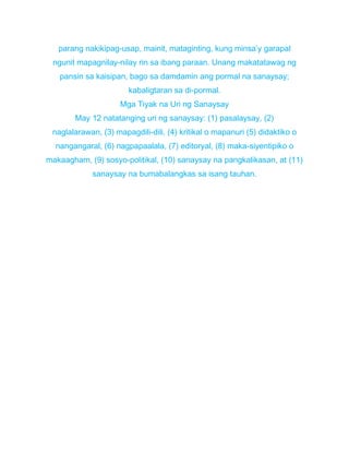 parang nakikipag-usap, mainit, mataginting, kung minsa’y garapal
ngunit mapagnilay-nilay rin sa ibang paraan. Unang makatatawag ng
pansin sa kaisipan, bago sa damdamin ang pormal na sanaysay;
kabaligtaran sa di-pormal.
Mga Tiyak na Uri ng Sanaysay
May 12 natatanging uri ng sanaysay: (1) pasalaysay, (2)
naglalarawan, (3) mapagdili-dili, (4) kritikal o mapanuri (5) didaktiko o
nangangaral, (6) nagpapaalala, (7) editoryal, (8) maka-siyentipiko o
makaagham, (9) sosyo-politikal, (10) sanaysay na pangkalikasan, at (11)
sanaysay na bumabalangkas sa isang tauhan.
 