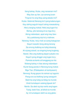 Ilang bahay, Kulas, ang naraanan mo?
May ilaw ay ilan, iyo sanang turan
Tingnan ko ang tibay pang-alaala mo?
Kulas: Salamat Neneng ko’t iyang katanungan
Kay daling sagutin kaya’t aking masasabing
Ako’y tanging mahal; Heto ang tugon ko:
Bahay, pito lamang at sa mga ito’y
Aking natandaan, apat ang may ilaw-
Ito’y patotoong isip ko’y malinaw.
Neneng: Kulas, ika’y mali sa iyong katugunan
Kaya’t isasalin itong aking tanong
Sa sinong ikatlong sa tubig lulusong
At siyang sisisid, sa singsing kong bugtong.
Nardo: Ako ang ikatlong dapat subukin mo
Kaya’t iyong dinggin ang tugon ko’y:
Pamula sa kanto at hanggang sa rito
Walang bahay ni ilaw akong natandaan
Kundi itong ponda ni Neneng kong mahal.
Mga Tao: (Palakpakan at kantiyawan)
Neneng: Kung gayon ito naman ay tugunin
Pang-una sa ikatlong iyong sasagutin
Bakit ba ang tubig sa bilog na mundo
Hindi tumatapon walang ligwak ito?
Nardo: Sa abot ng isip narito ang tugon:
Tubig, bato’t tao, at lahat sa mundo
Ay ‘di tumatapon dahil sa ang globo
 