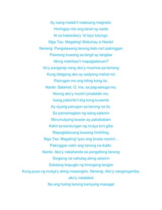 Ay isang malaki’t mabisang magneto;
Hinihigop nito ang lahat ng narito
At sa kalawaka’y ‘di tayo tutungo.
Mga Tao: Magaling! Mabuhay si Nardo!
Neneng: Pangalawang tanong,heto na’t pakinggan
Paanong buwang sa langit ay tanglaw
Aking mahihipo’t mapaglalaruan?
Ito’y pangarap nang ako’y musmos pa lamang
Kung talagang ako ay sadyang mahal mo
Paiirugan mo ang hiling kong ito.
Nardo: Salamat, O, Ina, sa pag-aaruga mo,
Noong ako’y munti’t pinalalaki mo.
Isang paborito’t ibig kong kuwento
Ay siyang panugon sa tanong na ito.
Sa pamamagitan ng isang salamin
Minumutyang buwan ay pabababain
Kahit sa kandungan ng mutya ko’t giliw
Mapaglalaruang buwang hinihiling.
Mga Tao: Magaling! Iyan ang binata namin!...
Pakinggan natin ang tanong na ikatlo.
Nardo: Ako’y nakahanda sa pangatlong tanong
Singsing na nahulog aking sisisirin
Sukdang ikapugto ng hiningang tangan
Kung puso ng mutya’y aking maaangkin. Neneng: Ako’y nangangamba,
ako’y natatakot
Na ang huling tanong kaniyang masagot
 