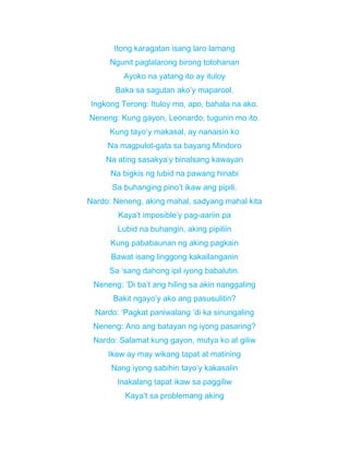 Itong karagatan isang laro lamang
Ngunit paglalarong birong totohanan
Ayoko na yatang ito ay ituloy
Baka sa sagutan ako’y maparool.
Ingkong Terong: Ituloy mo, apo, bahala na ako.
Neneng: Kung gayon, Leonardo, tugunin mo ito.
Kung tayo’y makasal, ay nanaisin ko
Na magpulot-gata sa bayang Mindoro
Na ating sasakya’y binalsang kawayan
Na bigkis ng lubid na pawang hinabi
Sa buhanging pino’t ikaw ang pipili.
Nardo: Neneng, aking mahal, sadyang mahal kita
Kaya’t imposible’y pag-aariin pa
Lubid na buhangin, aking pipiliin
Kung pababaunan ng aking pagkain
Bawat isang linggong kakailanganin
Sa ‘sang dahong ipil iyong babalutin.
Neneng: ‘Di ba’t ang hiling sa akin nanggaling
Bakit ngayo’y ako ang pasusulitin?
Nardo: ‘Pagkat paniwalang ‘di ka sinungaling
Neneng: Ano ang batayan ng iyong pasaring?
Nardo: Salamat kung gayon, mutya ko at giliw
Ikaw ay may wikang tapat at matining
Nang iyong sabihin tayo’y kakasalin
Inakalang tapat ikaw sa paggiliw
Kaya’t sa problemang aking
 
