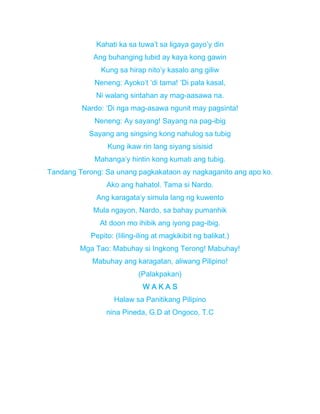 Kahati ka sa tuwa’t sa ligaya gayo’y din
Ang buhanging lubid ay kaya kong gawin
Kung sa hirap nito’y kasalo ang giliw
Neneng: Ayoko’t ‘di tama! ‘Di pala kasal,
Ni walang sintahan ay mag-aasawa na.
Nardo: ‘Di nga mag-asawa ngunit may pagsinta!
Neneng: Ay sayang! Sayang na pag-ibig
Sayang ang singsing kong nahulog sa tubig
Kung ikaw rin lang siyang sisisid
Mahanga’y hintin kong kumati ang tubig.
Tandang Terong: Sa unang pagkakataon ay nagkaganito ang apo ko.
Ako ang hahatol. Tama si Nardo.
Ang karagata’y simula lang ng kuwento
Mula ngayon, Nardo, sa bahay pumanhik
At doon mo ihibik ang iyong pag-ibig.
Pepito: (Iiling-iling at magkikibit ng balikat.)
Mga Tao: Mabuhay si Ingkong Terong! Mabuhay!
Mabuhay ang karagatan, aliwang Pilipino!
(Palakpakan)
W A K A S
Halaw sa Panitikang Pilipino
nina Pineda, G.D at Ongoco, T.C
 