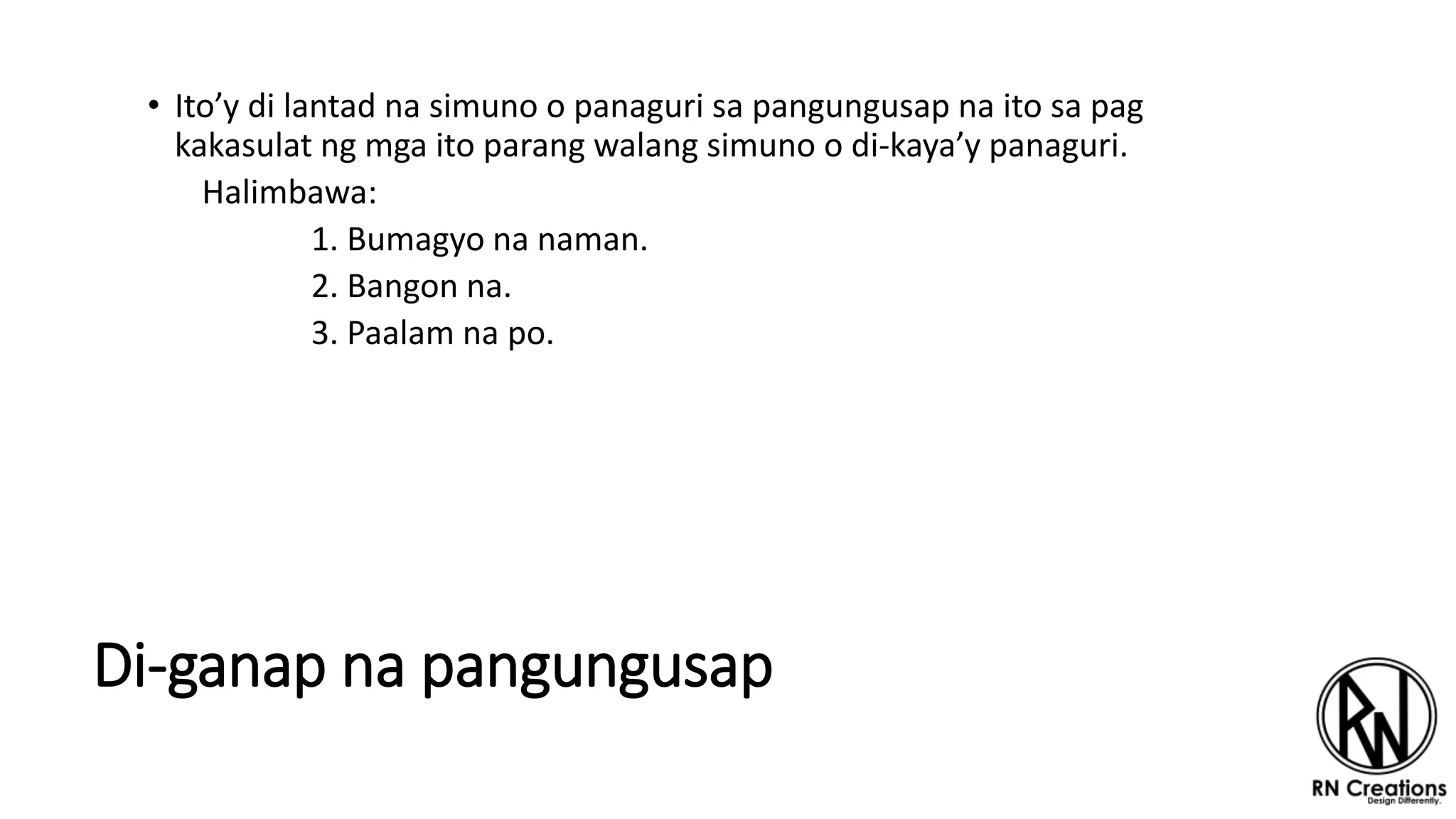 Di-ganap na pangungusap
• Ito’y di lantad na simuno o panaguri sa pangungusap na ito sa pag
kakasulat ng mga ito parang walang simuno o di-kaya’y panaguri.
Halimbawa:
1. Bumagyo na naman.
2. Bangon na.
3. Paalam na po.
 