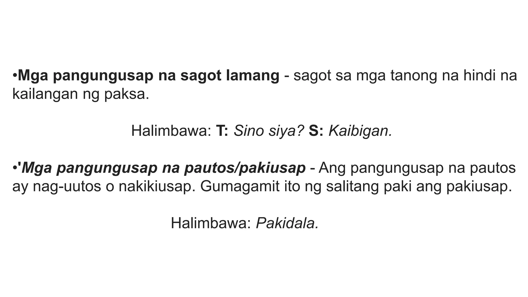 •Mga pangungusap na sagot lamang - sagot sa mga tanong na hindi na
kailangan ng paksa.
Halimbawa: T: Sino siya? S: Kaibigan.
•'Mga pangungusap na pautos/pakiusap - Ang pangungusap na pautos
ay nag-uutos o nakikiusap. Gumagamit ito ng salitang paki ang pakiusap.
Halimbawa: Pakidala.
 