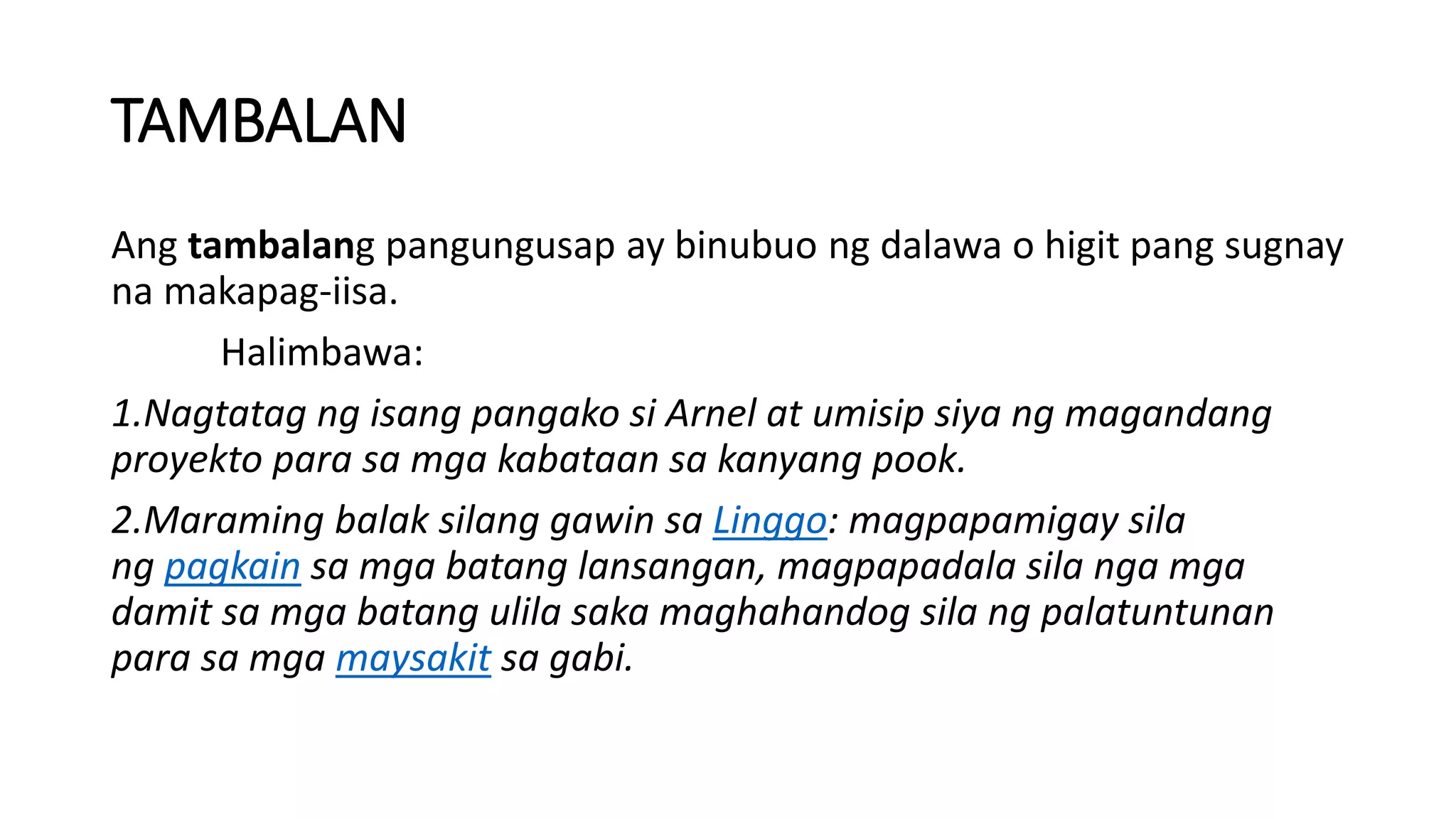 TAMBALAN
Ang tambalang pangungusap ay binubuo ng dalawa o higit pang sugnay
na makapag-iisa.
Halimbawa:
1.Nagtatag ng isang pangako si Arnel at umisip siya ng magandang
proyekto para sa mga kabataan sa kanyang pook.
2.Maraming balak silang gawin sa Linggo: magpapamigay sila
ng pagkain sa mga batang lansangan, magpapadala sila nga mga
damit sa mga batang ulila saka maghahandog sila ng palatuntunan
para sa mga maysakit sa gabi.
 