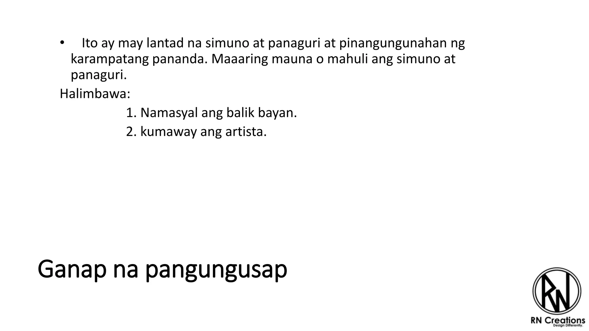 Ganap na pangungusap
• Ito ay may lantad na simuno at panaguri at pinangungunahan ng
karampatang pananda. Maaaring mauna o mahuli ang simuno at
panaguri.
Halimbawa:
1. Namasyal ang balik bayan.
2. kumaway ang artista.
 