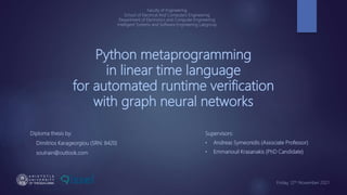 Python metaprogramming
in linear time language
for automated runtime verification
with graph neural networks
Diploma thesis by:
Dimitrios Karageorgiou (SRN: 8420)
soulrain@outlook.com
Supervisors:
• Andreas Symeonidis (Associate Professor)
• Emmanouil Krasanakis (PhD Candidate)
Faculty of Engineering
School of Electrical And Computers Engineering
Department of Electronics and Computer Engineering
Intelligent Systems and Software Engineering Labgroup
Friday, 12th November 2021
 