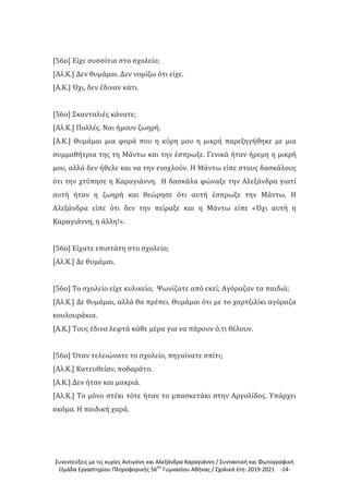 Συνεντεύξεις με τις κυρίες Αντιγόνη και Αλεξάνδρα Καραγιάννη / Συντακτική και Φωτογραφική
Ομάδα Εργαστηρίου Πληροφορικής 56ου
Γυμνασίου Αθήνας / Σχολικά έτη: 2019-2021 -14-
[56ο] Είχε συσσίτια στο σχολείο;
[Αλ.Κ.] Δεν θυμάμαι. Δεν νομίζω ότι είχε.
[Α.Κ.] Όχι, δεν έδιναν κάτι.
[56ο] Σκανταλιές κάνατε;
[Αλ.Κ.] Πολλές. Ναι ήμουν ζωηρή.
[Α.Κ.] Θυμάμαι μια φορά που η κόρη μου η μικρή παρεξηγήθηκε με μια
συμμαθήτρια της τη Μάντω και την έσπρωξε. Γενικά ήταν ήρεμη η μικρή
μου, αλλά δεν ήθελε και να την ενοχλούν. Η Μάντω είπε στους δασκάλους
ότι την χτύπησε η Καραγιάννη. Η δασκάλα φώναξε την Αλεξάνδρα γιατί
αυτή ήταν η ζωηρή και θεώρησε ότι αυτή έσπρωξε την Μάντω. Η
Αλεξάνδρα είπε ότι δεν την πείραξε και η Μάντω είπε «Όχι αυτή η
Καραγιάννη, η άλλη!».
[56ο] Είχατε επιστάτη στο σχολείο;
[Αλ.Κ.] Δε θυμάμαι.
[56ο] Το σχολείο είχε κυλικείο; Ψωνίζατε από εκεί; Αγόραζαν τα παιδιά;
[Αλ.Κ.] Δε θυμάμαι, αλλά θα πρέπει. Θυμάμαι ότι με το χαρτζιλίκι αγόραζα
κουλουράκια.
[Α.Κ.] Τους έδινα λεφτά κάθε μέρα για να πάρουν ό,τι θέλουν.
[56ο] Όταν τελειώνατε το σχολείο, πηγαίνατε σπίτι;
[Αλ.Κ.] Κατευθείαν, ποδαράτο.
[Α.Κ.] Δεν ήταν και μακριά.
[Αλ.Κ.] Το μόνο στέκι τότε ήταν το μπασκετάκι στην Αργολίδος. Υπάρχει
ακόμα. Η παιδική χαρά.
 