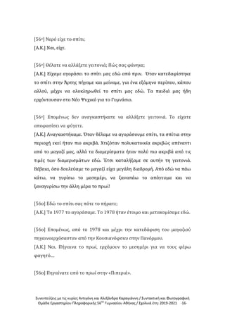 Συνεντεύξεις με τις κυρίες Αντιγόνη και Αλεξάνδρα Καραγιάννη / Συντακτική και Φωτογραφική
Ομάδα Εργαστηρίου Πληροφορικής 56ου
Γυμνασίου Αθήνας / Σχολικά έτη: 2019-2021 -16-
[56ο] Νερό είχε το σπίτι;
[Α.Κ.] Ναι, είχε.
[56ο] Θέλατε να αλλάξετε γειτονιά; Πώς σας φάνηκε;
[Α.Κ.] Είχαμε αγοράσει το σπίτι μας εδώ από πριν. Όταν κατεδαφίστηκε
το σπίτι στην Άρτης πήγαμε και μείναμε, για ένα εξάμηνο περίπου, κάπου
αλλού, μέχρι να ολοκληρωθεί το σπίτι μας εδώ. Τα παιδιά μας ήδη
ερχόντουσαν στο Νέο Ψυχικό για το Γυμνάσιο.
[56ο] Επομένως δεν αναγκαστήκατε να αλλάξετε γειτονιά. Το είχατε
αποφασίσει να φύγετε.
[Α.Κ.] Αναγκαστήκαμε. Όταν θέλαμε να αγοράσουμε σπίτι, τα σπίτια στην
περιοχή εκεί ήταν πιο ακριβά. Χτιζόταν πολυκατοικία ακριβώς απέναντι
από το μαγαζί μας, αλλά τα διαμερίσματα ήταν πολύ πιο ακριβά από τις
τιμές των διαμερισμάτων εδώ. Έτσι καταλήξαμε σε αυτήν τη γειτονιά.
Βέβαια, όσο δουλεύαμε το μαγαζί είχα μεγάλη διαδρομή. Από εδώ να πάω
κάτω, να γυρίσω το μεσημέρι, να ξαναπάω το απόγευμα και να
ξαναγυρίσω την άλλη μέρα το πρωί!
[56ο] Εδώ το σπίτι σας πότε το πήρατε;
[Α.Κ.] Το 1977 το αγοράσαμε. Το 1978 ήταν έτοιμο και μετακομίσαμε εδώ.
[56ο] Επομένως, από το 1978 και μέχρι την κατεδάφιση του μαγαζιού
πηγαινοερχόσασταν από την Κουσιανόφσκυ στην Πανόρμου.
[Α.Κ.] Ναι. Πήγαινα το πρωί, ερχόμουν το μεσημέρι για να τους φέρω
φαγητό....
[56ο] Πηγαίνατε από το πρωί στην «Πιπεριά».
 