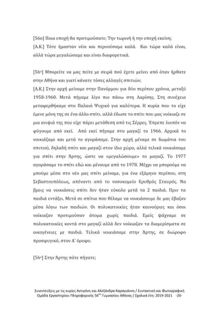 Συνεντεύξεις με τις κυρίες Αντιγόνη και Αλεξάνδρα Καραγιάννη / Συντακτική και Φωτογραφική
Ομάδα Εργαστηρίου Πληροφορικής 56ου
Γυμνασίου Αθήνας / Σχολικά έτη: 2019-2021 -20-
[56ο] Ποια εποχή θα προτιμούσατε; Την τωρινή ή την εποχή εκείνη;
[Α.Κ.] Τότε ήμασταν νέοι και περνούσαμε καλά. Και τώρα καλά είναι,
αλλά τώρα μεγαλώσαμε και είναι διαφορετικά.
[56ο] Μπορείτε να μας πείτε με σειρά πού έχετε μείνει από όταν ήρθατε
στην Αθήνα και γιατί κάνατε τόσες αλλαγές σπιτιών;
[Α.Κ.] Στην αρχή μείναμε στην Πανόρμου για δύο περίπου χρόνια, μεταξύ
1958-1960. Μετά πήγαμε λίγο πιο πάνω στη Λαρίσης. Στη συνέχεια
μεταφερθήκαμε στο Παλαιό Ψυχικό για καλύτερα. Η κυρία που το είχε
έμενε μόνη της σε ένα άλλο σπίτι. αλλά έδωσε το σπίτι που μας νοίκιαζε σε
μια ανιψιά της που είχε πάρει μετάθεση από τις Σέρρες. Έπρεπε λοιπόν να
φύγουμε από εκεί. Από εκεί πήγαμε στο μαγαζί το 1966. Αρχικά το
νοικιάζαμε και μετά το αγοράσαμε. Στην αρχή μέναμε σε δωμάτια του
σπιτιού, δηλαδή σπίτι και μαγαζί στον ίδιο χώρο, αλλά τελικά νοικιάσαμε
για σπίτι στην Άρτης, ώστε να «μεγαλώσουμε» το μαγαζί. Το 1977
αγοράσαμε το σπίτι εδώ και μένουμε από το 1978. Μέχρι να μπορούμε να
μπούμε μέσα στο νέο μας σπίτι μείναμε, για ένα εξάμηνο περίπου, στη
Σεβαστουπόλεως, απέναντι από το νοσοκομείο Ερυθρός Σταυρός. Να
βρεις να νοικιάσεις σπίτι δεν ήταν εύκολο μετά τα 2 παιδιά. Πριν τα
παιδιά εντάξει. Μετά σε σπίτια που θέλαμε να νοικιάσουμε δε μας έβαζαν
μέσα λόγω των παιδιών. Οι πολυκατοικίες ήταν καινούριες και όσοι
νοίκιαζαν προτιμούσαν άτομα χωρίς παιδιά. Εμείς ψάχναμε σε
πολυκατοικίες κοντά στο μαγαζί αλλά δεν νοίκιαζαν τα διαμερίσματα σε
οικογένειες με παιδιά. Τελικά νοικιάσαμε στην Άρτης, σε διώροφο
προσφυγικό, στον Α' όροφο.
[56ο] Στην Άρτης πότε πήγατε;
 