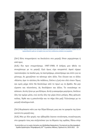 Συνεντεύξεις με τις κυρίες Αντιγόνη και Αλεξάνδρα Καραγιάννη / Συντακτική και Φωτογραφική
Ομάδα Εργαστηρίου Πληροφορικής 56ου
Γυμνασίου Αθήνας / Σχολικά έτη: 2019-2021 -25-
Εικόνα 9: Στην ταβέρνα ερχόντουσαν φοιτητές αλλά και μεγαλύτεροι για να παίξουν μουσική, να φάνε και να
τραγουδήσουν μαζί με τις παρέες τους και τους υπόλοιπυος πελάτες του μαγαζιού.
[56ο] Πότε σταματήσετε να δουλεύετε στο μαγαζί; Όταν γκρεμίστηκε ή
από πριν;
[Α.Κ.] Πιο πριν σταματήσαμε. 1987-1988; Ο άνδρας μου ήθελε να
συνεχίσουμε με το μαγαζί. Εγώ όμως είχα κουραστεί. Αφού είχαμε
τακτοποιήσει τα παιδιά μας, τα παντρέψαμε, αποκτήσαμε και σπίτι για να
μένουμε, δε χρειαζόταν να κάνουμε κάτι άλλο. Του έλεγαν και οι άλλοι
«Κώστα, άμα το κλείσεις θα πεθάνεις. Εσένα η ζωή σου εδώ είναι» Όμως
και εμείς μέχρι πότε θα δουλεύαμε από το πρωί ως το βράδυ. Να μην
είμαστε και πλεονέκτες. Ας δουλέψουν και άλλοι. Το νοικιάσαμε σε
κάποιον. Αυτός ήταν με μια Κύπρια. Αυτή η κακομοίρα μαγείρευε, δούλευε
όλη την ημέρα μέσα, ενώ αυτός όλη την μέρα έπινε μπύρες. Μας φέσωσε
κιόλας. Ήρθε και η μπουλντόζα και τα πήρε όλα μαζί. Τελειώσαμε με το
μαγαζί ολοκληρωτικά.
[56ο] Θυμόσαστε κάτι για την Πέρα Κλουμπ, μιας και τα γραφεία της ήταν
κοντά στο μαγαζί σας;
[Α.Κ.] Μια με δύο φορές την εβδομάδα έκαναν συνάντηση, συγκέντρωση
στο γραφείο τους και συζητούσαν για τα θέματα της ομάδας. Πάνω στην
 