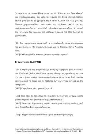 Συνεντεύξεις με τις κυρίες Αντιγόνη και Αλεξάνδρα Καραγιάννη / Συντακτική και Φωτογραφική
Ομάδα Εργαστηρίου Πληροφορικής 56ου
Γυμνασίου Αθήνας / Σχολικά έτη: 2019-2021 -26-
Πανόρμου, μετά το μαγαζί μας ήταν του κυρ Μήτσου, που ήταν κλειστό
και εγκαταλελειμμένο και μετά τα γραφεία της Πέρα Κλουμπ. Κάποια
στιγμή μετακόμισε τα γραφεία της η Πέρα Κλουμπ και ο χώρος που
άδειασε χρησιμοποιήθηκε από αυτόν που πουλούσε σκυλιά και του
πουλήσαμε, αργότερα, τον αριθμό τηλεφώνου του μαγαζιού. Μετά από
την Πανόρμου δεν γνωρίζω πού μετέφερε η ομάδα της Πέρα Κλουμπ τα
γραφεία της.
[56ο] Σας ευχαριστούμε πάρα πολύ για τη συνέντευξη και τις πληροφορίες
που μας δώσατε. Θα επικοινωνήσουμε για να βρεθούμε ξανά. Να είστε
καλά.
[Α.Κ.] Καλό σας βράδυ. Θα συνεχίσουμε την επόμενη φορά.
2η συνέντευξη: 02/09/2020
[56ο] Καλησπέρα σας. Ευχαριστούμε που μας δεχθήκατε ξανά στο σπίτι
σας. Κυρία Αλεξάνδρα, θα θέλαμε να σας κάνουμε τις ερωτήσεις που μας
είχε απαντήσει η μητέρα σας, όταν εσείς είχατε φύγει για να βρείτε παλιές
κασέτες, αλλά να δούμε και τις λεζάντες των φωτογραφιών μαζί με την
μητέρα σας.
[Αλ.Κ.] Ευχαρίστως. Θα τη φωνάξω μετά.
[56ο] Ποια ήταν τα τοπόσημα της περιοχής που μένατε; Αναφερόμαστε
για την περίοδο που ήσασταν στους Αμπελοκήπους.
[Αλ.Κ.] Αυτό που θυμάμαι ως σημείο συνάντησης ήταν η παιδική χαρά
στην Αργολίδος. Εκεί συναντιόμασταν.
[56ο] Υπήρχαν κάποια νεοκλασικά, ωραία σπίτια στην περιοχή;
 