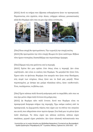 Συνεντεύξεις με τις κυρίες Αντιγόνη και Αλεξάνδρα Καραγιάννη / Συντακτική και Φωτογραφική
Ομάδα Εργαστηρίου Πληροφορικής 56ου
Γυμνασίου Αθήνας / Σχολικά έτη: 2019-2021 -27-
[Αλ.Κ.] Αυτά τα κτήρια που έβρισκα ενδιαφέροντα ήταν τα προσφυγικά.
Πηγαίνοντας στο σχολείο, στην Αώου, υπήρχαν κάποιες μονοκατοικίες
αλλά δεν θυμάμαι κάτι που να μου είχε κάνει εντύπωση.
Εικόνα 10: Κτήρια στην Αώου που δεν έχουν δοθεί ως αντιπαροχή για να κατασκευαστούν πολυκατοικίες
[56ο] Ποια εποχή θα προτιμούσατε; Την τωρινή ή την εποχή εκείνη;
[Αλ.Κ.] Θα προτιμούσα την τότε εποχή. Θεωρώ ότι ήταν καλύτερα. Βέβαια
τότε ήμουν πιτσιρίκα, διασκεδάζαμε και περνούσαμε όμορφα.
[56ο] Σήμερα πώς σας φαίνεται εκεί η περιοχή;
[Αλ.Κ.] Εμένα δεν μου αρέσει έτσι όπως είναι η περιοχή. Δεν είναι
«ορίτζιναλ». Δεν είναι οι εικόνες που θυμάμαι. Τα μαγαζιά δεν ήταν έτσι.
Έχουν κάτι το ψεύτικο. Θυμάμαι ένα κουρείο που ήταν στην Πανόρμου,
στη σειρά των κτηρίων, όπως ήταν και το δικό μας μαγαζί. Ήταν
περιποιημένο, με άσπρα και μαύρα πλακάκια κάτω, ήταν «αυθεντικό».
Έτσι, τουλάχιστον, το βλέπω εγώ.
[56ο] Έχετε κάποια πολύ δυνατή ανάμνηση από το παρελθόν, κάτι που να
σας έχει μείνει πάρα πολύ έντονα στη μνήμη σας;
[Αλ.Κ.] Δε θυμάμαι κάτι πολύ έντονο. Αυτό που θυμάμαι είναι τα
προσφυγικά διώροφα κτήρια της περιοχής. Έχω ακόμα εικόνες από τα
προσφυγικά, τις ξεχωριστές πόρτες που είχαν για τα σπίτια του ισογείου
και αυτές που οδηγούσαν στον πρώτο όροφο. Στα δικά μου τα μάτια ήταν
πολύ ιδιαίτερα. Τα πίσω είχαν και κάποια αυλίτσα, κάποια είχαν
σκαλάκια, μερικά είχαν μπαλκόνι. Δεν ήταν κλασική πολυκατοικία που
 