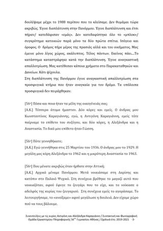 Συνεντεύξεις με τις κυρίες Αντιγόνη και Αλεξάνδρα Καραγιάννη / Συντακτική και Φωτογραφική
Ομάδα Εργαστηρίου Πληροφορικής 56ου
Γυμνασίου Αθήνας / Σχολικά έτη: 2019-2021 -3-
δουλέψαμε μέχρι το 1988 περίπου που το κλείσαμε. Δεν θυμάμαι τώρα
ακριβώς. Έγινε διαπλάτυνση στην Πανόρμου. Έγινε διαπλάτυνση και έτσι
πήραν/ κατεδάφισαν «εμάς». Δεν κατεδαφίστηκε όλο το «μπλοκ»/
συγκρότημα κατοικιών παρά μόνο τα δύο πρώτα σπίτια. Ισόγειο και
όροφος. Ο δρόμος πήρε μέρος της πρασιάς αλλά και του οικήματος. Μας
έμεινε μόνο λίγος χώρος, ακάλυπτος. Τέλος πάντων. Εκείνος πάει....Το
κατάστημα καταστράφηκε κατά την διαπλάτυνση. Έγινε αναγκαστική
απαλλοτρίωση. Μας κατέθεσαν κάποια χρήματα στο Παρακαταθηκών και
Δανείων. Κάτι ψίχουλα.
Στη διαπλάτυνση της Πανόρμου έγινε αναγκαστική απαλλοτρίωση στα
προσφυγικά κτήρια που ήταν αναγκαία για τον δρόμο. Τα υπόλοιπα
προσφυγικά δεν πειράχθηκαν.
[56ο] Πόσα και ποια ήταν τα μέλη της οικογένειάς σας;
[Α.Κ.] Τέσσερα άτομα ήμασταν. Δύο κόρες και εμείς. Ο άνδρας μου
Κωνσταντίνος Καραγιάννης, εγώ, η Αντιγόνη Καραγιάννη, εμείς τότε
παίρναμε το επίθετο του συζύγου, και δύο κόρες, η Αλεξάνδρα και η
Αναστασία. Το δικό μου επίθετο ήταν Γώσση.
[56ο] Πότε γεννηθήκατε;
[Α.Κ.] Εγώ γεννήθηκα στις 25 Μαρτίου του 1936. Ο άνδρας μου το 1929. Η
μεγάλη μας κόρη Αλεξάνδρα το 1962 και η μικρότερη Αναστασία το 1963.
[56ο] Που μένατε ακριβώς όταν ήρθατε στην Αττική;
[Α.Κ.] Αρχικά μέναμε Πανόρμου. Μετά νοικιάσαμε στη Λαρίσης και
κατόπιν στο Παλαιό Ψυχικό. Στη συνέχεια βρέθηκε το μαγαζί αυτό που
νοικιαζόταν, αφού έφυγε το ζευγάρι που το είχε, και το νοίκιασε ο
αδελφός της κυρίας του ζευγαριού. Στη συνέχεια εμείς το αγοράσαμε. Το
λειτουργήσαμε, το «ανοίξαμε» αφού μεγάλωσε η δουλειά. Δεν είχαμε χώρο
πού να τους βάλουμε.
 