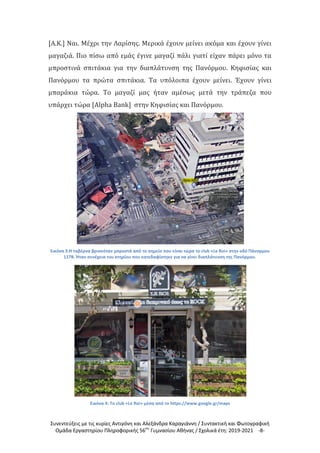 Συνεντεύξεις με τις κυρίες Αντιγόνη και Αλεξάνδρα Καραγιάννη / Συντακτική και Φωτογραφική
Ομάδα Εργαστηρίου Πληροφορικής 56ου
Γυμνασίου Αθήνας / Σχολικά έτη: 2019-2021 -8-
[Α.Κ.] Ναι. Μέχρι την Λαρίσης. Μερικά έχουν μείνει ακόμα και έχουν γίνει
μαγαζιά. Πιο πίσω από εμάς έγινε μαγαζί πάλι γιατί είχαν πάρει μόνο τα
μπροστινά σπιτάκια για την διαπλάτυνση της Πανόρμου. Κηφισίας και
Πανόρμου τα πρώτα σπιτάκια. Τα υπόλοιπα έχουν μείνει. Έχουν γίνει
μπαράκια τώρα. Το μαγαζί μας ήταν αμέσως μετά την τράπεζα που
υπάρχει τώρα [Alpha Bank] στην Κηφισίας και Πανόρμου.
Εικόνα 3:Η ταβέρνα βρισκόταν μπροστά από το σημείο που είναι τώρα το club «Le Roi» στην οδό Πάνορμου
117Β. Ήταν συνέχεια του κτηρίου που κατεδαφίστηκε για να γίνει διαπλάτυνση της Πανόρμου.
Εικόνα 4: Το club «Le Roi» μέσα από το https://www.google.gr/maps
 
