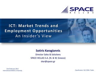 ICT: Market Trends and
   Employment Opportunities
       An Insider ’s View


                                         Sotiris Karagiannis
                                        Director Sales & Solutions
                                    SPACE HELLAS S.A. (N. & W. Greece)
                                              skar@space.gr

      22nd February 2012
International Hellenic University                                        Classification ISO 27001: Public
 