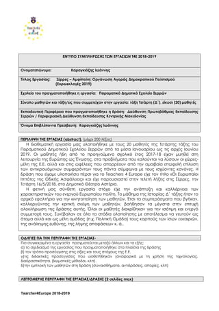 Tearcher4Europe 2018-2019
ΕΝΤΥΠΟ ΣΥΜΠΛΗΡΩΣΗΣ ΤΩΝ ΕΡΓΑΣΙΩΝ Τ4Ε 2018-2019
Ονοματεπώνυμο: Καραγκιόζης Ιωάννης
Τίτλος Εργασίας: Σέρρες – Αμφίπολη: Οργάνωση Αγοράς Δημοκρατικού Πολιτισμού
(Ευρωεκλογές 2019)
Σχολείο του πραγματοποιήθηκε η εργασία: Πειραματικό Δημοτικό Σχολείο Σερρών
Σύνολο μαθητών και τάξη/εις που συμμετείχαν στην εργασία: τάξη Τετάρτη (Δ΄), είκοσι (20) μαθητές
Εκπαιδευτική Περιφέρεια που πραγματοποιήθηκε η δράση: Διεύθυνση Πρωτοβάθμιας Εκπαίδευσης
Σερρών / Περιφερειακή Διεύθυνση Εκπαίδευσης Κεντρικής Μακεδονίας
Όνομα Επιβλέποντα Πρεσβευτή: Καραγκιόζης Ιωάννης
ΠΕΡΙΛΗΨΗ ΤΗΣ ΕΡΓΑΣΙΑΣ (abstract). (μέχρι 200 λέξεις)
Η διαθεματική εργασία μας υλοποιήθηκε με τους 20 μαθητές της Τετάρτης τάξης του
Πειραματικού Δημοτικού Σχολείου Σερρών από τα μέσα Ιανουαρίου ως τις αρχές Ιουνίου
2019. Οι μαθητές ήδη από το προηγούμενο σχολικό έτος 2017-18 είχαν μυηθεί στη
λειτουργία της Ευρώπης ως Ένωσης, στα προβλήματα που καλούνται να λύσουν οι χώρες-
μέλη της Ε.Ε. αλλά και στις ωφέλειες που απορρέουν από την αμοιβαία επωφελή επίλυση
των αντικρουόμενων συμφερόντων τους πάντα σύμφωνα με τους ισχύοντες κανόνες. Η
δράση που είχαμε υλοποιήσει πέρσι για το Teachers 4 Europe είχε τον τίτλο «Οι Ευρωπαίοι
Ιππότες της Οδικής Ασφάλειας» και είχε παρουσιαστεί στην τελετή λήξης στις Σέρρες, την
Τετάρτη 16/5/2018, στο Δημοτικό Θέατρο Αστέρια.
Η φετινή μας σύνθετη εργασία στόχο είχε την ανάπτυξη και καλλιέργεια των
χαρακτηριστικών του ενεργού Ευρωπαίου πολίτη. Το μάθημα της Ιστορίας Δ΄ τάξης ήταν το
αρχικό εφαλτήριο για την κινητοποίηση των μαθητών. Έτσι τα συμπεράσματα που βγήκαν,
καλλιεργώντας την κριτική σκέψη των μαθητών, βοήθησαν τα μέγιστα στην επιτυχή
ολοκλήρωση της δράσης αυτής. Όλοι οι μαθητές διακρίθηκαν για την ισότιμη και ενεργό
συμμετοχή τους. Συνέβαλαν σε όλα τα στάδια υλοποίησης με αποτέλεσμα να γευτούν ως
άτομα αλλά και ως μέλη ομάδας (π.χ. Πολιτική Ομάδα) τους καρπούς των ίσων ευκαιριών,
της ανάληψης ευθύνης, της λήψης αποφάσεων κ. ά..
ΟΔΗΓΙΕΣ ΓΙΑ ΤΗΝ ΠΕΡΙΓΡΑΦΗ ΤΗΣ ΕΡΓΑΣΙΑΣ-
Πιο συγκεκριμένα η εργασία πραγματεύεται μεταξύ άλλων και τα εξής:
α) το σχεδιασμό της εργασίας που πραγματοποιήθηκε στα πλαίσια της δράσης
β) τον τρόπο προσέγγισης στις αξίες και τους στόχους της Ε.Ε.
γ)τις διδακτικές προσεγγίσεις που υιοθετήθηκαν (αναφορικά με τη χρήση της τεχνολογίας,
διαδραστικότητα, βιωματικές μέθοδοι, κλπ).
δ)την εμπλοκή των μαθητών στη δράση (συναισθήματα, αντιδράσεις, απορίες, κλπ)
ΛΕΠΤΟΜΕΡΗΣ ΠΕΡΙΓΡΑΦΗ ΤΗΣ ΕΡΓΑΣΙΑΣ/ΔΡΑΣΗΣ (2 σελίδες max)
 