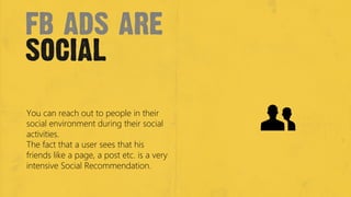 fb ads are
social
You can reach out to people in their
social environment during their social
activities. 
The fact that a user sees that his
friends like a page, a post etc. is a very
intensive Social Recommendation.
 