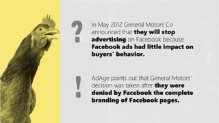 In May 2012 General Motors Co
announced that they wiіll stop
advertiіsiіng on Facebook because
Facebook ads had liіttle iіmpact on
buyers' behaviіor.
AdAge points out that General Motors'
decision was taken after they were
deniіed by Facebook the complete
brandiіng of Facebook pages.
?
!
 