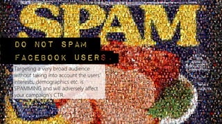 Targeting a very broad audience
without taking into account the users'
interests, demographics etc. is
SPAMMING and will adversely affect
your campaign's CTR.
Do not spam
Facebook users.
 