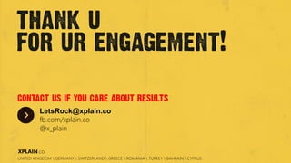 The image cannot be displayed. Your computer may not have enough memory to open the image, or the image may have been corrupted. Restart your computer, and then open the ﬁle again. If the red x still appears, you may have to delete the image and then insert it again.
thank u
for ur engagement!
contact us if you care about results
LetsRock@xplain.co
fb.com/xplain.co
@x_plain
UNITED KINGDOM  GERMANY  SWITZERLAND  GREECE  ROMANIA  TURKEY  BAHRAIN  CYPRUS
XPLAIN.co
 