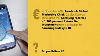 €
    €
        In November 2012, Facebook Global
        Marketiіng Chiіef, Carolyn Everson,
        announced that Samsung receiіved
        a 1,300 percent Return On
        IІnvestment from a campaign for
        Samsung Galaxy S IІIІIІ.




    ?   Do you Beliіeve iіt?
 