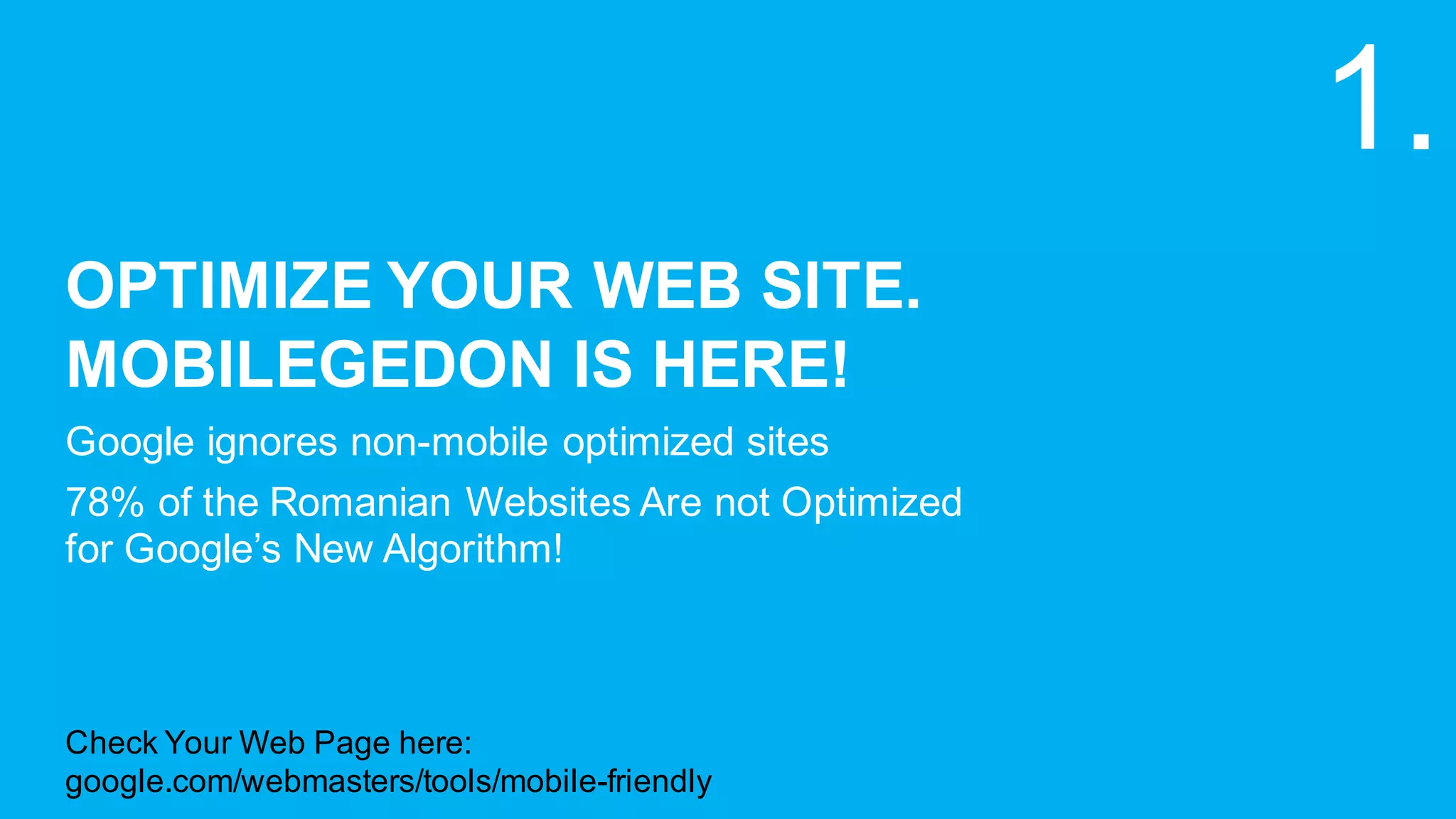 OPTIMIZE  YOUR  WEB  SITE.  
MOBILEGEDON IS  HERE!
Google  ignores  non-­mobile  optimized  sites
78%  of  the  Romanian  Websites  Are  not  Optimized  
for  Google’s  New  Algorithm!  
1.
Check  Your  Web  Page  here:
google.com/webmasters/tools/mobile-­friendly
 