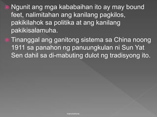  Ngunit ang mga kababaihan ito ay may bound
feet, nalimitahan ang kanilang pagkilos,
pakikilahok sa politika at ang kanilang
pakikisalamuha.
 Tinanggal ang ganitong sistema sa China noong
1911 sa panahon ng panuungkulan ni Sun Yat
Sen dahil sa di-mabuting dulot ng tradisyong ito.
marvindmina
 