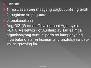  Dahilan
 1. maiwasan ang maagang pagbubuntis ng anak
 2. paghinto sa pag-aaral
 3. pagkagahasa
 Ang GIZ (German Development Agency) at
RENATA (Network of Aunties),ay ilan sa mga
organisasyong sumusuporta sa kampanya ng
mga batang ina na labanan ang pagtuloy na pag-
iral ng gawaing ito.
marvindmina
 
