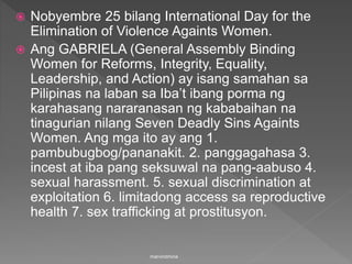  Nobyembre 25 bilang International Day for the
Elimination of Violence Againts Women.
 Ang GABRIELA (General Assembly Binding
Women for Reforms, Integrity, Equality,
Leadership, and Action) ay isang samahan sa
Pilipinas na laban sa Iba’t ibang porma ng
karahasang nararanasan ng kababaihan na
tinagurian nilang Seven Deadly Sins Againts
Women. Ang mga ito ay ang 1.
pambubugbog/pananakit. 2. panggagahasa 3.
incest at iba pang seksuwal na pang-aabuso 4.
sexual harassment. 5. sexual discrimination at
exploitation 6. limitadong access sa reproductive
health 7. sex trafficking at prostitusyon.
marvindmina
 