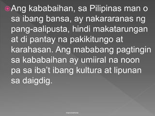 Ang kababaihan, sa Pilipinas man o
sa ibang bansa, ay nakararanas ng
pang-aalipusta, hindi makatarungan
at di pantay na pakikitungo at
karahasan. Ang mababang pagtingin
sa kababaihan ay umiiral na noon
pa sa iba’t ibang kultura at lipunan
sa daigdig.
marvindmina
 
