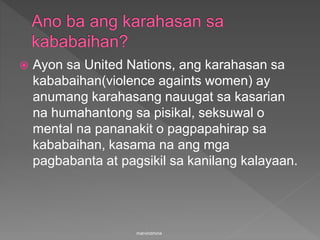  Ayon sa United Nations, ang karahasan sa
kababaihan(violence againts women) ay
anumang karahasang nauugat sa kasarian
na humahantong sa pisikal, seksuwal o
mental na pananakit o pagpapahirap sa
kababaihan, kasama na ang mga
pagbabanta at pagsikil sa kanilang kalayaan.
marvindmina
 