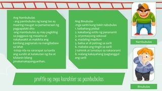 profile ng mga karakter sa pambubulas
Ang Nambubulas
- ang pambubulas ng isang tao ay
maaring maugat sa pamamaraan ng
pagpapalaki dito
-ang mambubulas ay may pagkiling
sa paggawa ng masama at
nakakasakit at makikita ang
kanilang pagnanais na mangibabaw
sa lahat
-iniisip nila na nararapat sa kanila
ang sundin at katakutan ng iba at
kilalanin bilang
pinakamakapangyarihan.
Ang Binubulas
-mga sanhi kung bakit nabubulas
1. kaibahang pisikal
2. kakaibang estilo ng pananamit
3. oryentasyong sekswal
4. madaling mapikon
5. balisa at di patinag sa sarili
6. mababa ang tingin sa sarili
7 tahimik at lumalayo sa nakararami
8. walang kakayahang ipagtanggol
ang sarili
Nambubulas
Binubulas
 