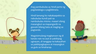 Ang pambubulas ay hindi parte ng
pagdadalaga o pagbibinata.
Hindi lamang ito nakakaapekto sa
nabubulas kundi pati sa
nambubulas mismo. maaari silang
masangkot sa mapanganib na
gawain bilang bata at maging sa
pagtanda.
Magsisimulang magkaroon ng di
kanais nais na asal at pakikipag
ugnayan, di tanggap na kakayahan
sa pakikipagkapwa at masangkot
sa gulo sa hinaharap.
 