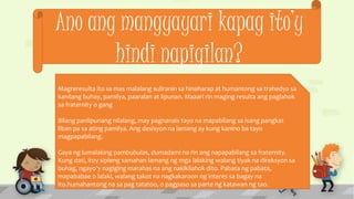 Ano ang mangyayari kapag ito’y
hindi napigilan?
Magreresulta ito sa mas malalang suliranin sa hinaharap at humantong sa trahedya sa
kanilang buhay, pamilya, paaralan at lipunan. Maaari rin maging resulta ang paglahok
sa fraternity o gang
Bilang panlipunang nilalang, may pagnanais tayo na mapabilang sa isang pangkat
liban pa sa ating pamilya. Ang desisyon na lamang ay kung kanino ba tayo
magpapabilang.
Gaya ng lumalaking pambubulas, dumadami na rin ang napapabilang sa fraternity.
Kung dati, itoy sipleng samahan lamang ng mga lalaking walang tiyak na direksyon sa
buhag, ngayo'y nagiging marahas na ang nakikilahok dito. Pabata ng pabata,
mapababae o lalaki, walang takot na nagkakaroon ng interes sa bagay na
ito.humahantong na sa pag tatatoo, o pagpaso sa parte ng katawan ng tao.
 