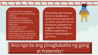 Ano nga ba ang pinagkakaiba ng gang
at fraternity?
Sa Estados Unidos ang gang ay
1. Pagsasamahan ng 3 o higit pang
indibidwal
2. Kolektibong kinikilala sa
pamamagitan ng pangkatang
pagkakakilanlan na lumilikha ng
takot sa iba
3. Naglalayong sumali sa
masasamang gawain
4. Ang mga kasapi ay sumasali sa
masamang gawain na naglalayong
palakasin ang pangkat, reputasyon
at panustos ng pangangailangan.
Samatalang ang fraternity
naman ay panlipunan o
akademikong organisasyon
na nabuo sa layunin nito sa
edukasyon, kakayahan sa
paggawa, etika, relihiyon,
politika, pagtulong sa
kapwa o maging paggawa
ng krimen.
 