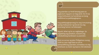 Ang paaralan ay hindi lamang para sa
pagtuturo ng guro sa mag aaral. Ito rin ay
isang institusyon na humahasa sa isang
indibidwal sa pakikipagkapwa.
Ang pakikipagkapwang ito ang tumutulong
upang makayanan ng bawat isa ang
anumang hamon na haharapin.
Ngunit, lahat ng ito ay nagbabago. Sa
pagdating ng panahon, marami ang
nababalitang karahasan sa paaralan.
Ayon sa survey ng plan Philippines noong
2008 sa 2442 mga bata sa 58 na
pampublikong paaralan, lumalabas na ang
karahasan ay dulot ng kapwa nila kabataan.
 