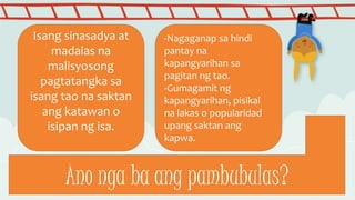 Isang sinasadya at
madalas na
malisyosong
pagtatangka sa
isang tao na saktan
ang katawan o
isipan ng isa.
-Nagaganap sa hindi
pantay na
kapangyarihan sa
pagitan ng tao.
-Gumagamit ng
kapangyarihan, pisikal
na lakas o popularidad
upang saktan ang
kapwa.
Ano nga ba ang pambubulas?
 
