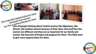 Lots of people thinking about Turkish women like Afganistan, like
African, like Arabian women because of their dress and scarff but Our
women are different and they are so important for our family and
society. We have lots of Project and program for them. This NGO want
to give more opportunities for them.
 