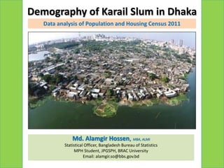 Demography of Karail Slum in Dhaka
   Data analysis of Population and Housing Census 2011




              Md. Alamgir Hossen, MBA, ALMI
          Statistical Officer, Bangladesh Bureau of Statistics
               MPH Student, JPGSPH, BRAC University
                     Email: alamgir.so@bbs.gov.bd
 