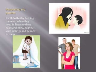 Respecting my
parents
I will do this by helping
them out when they
need it, listen to there
rules and obey, help out
with siblings and be nice
to them.